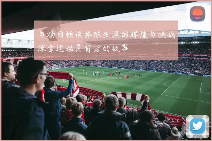 与杨丽畅谈排球生涯的辉煌与挑战探索运动员背后的故事