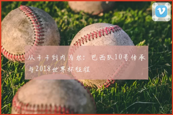 从卡卡到内马尔:巴西队10号传承与2018世界杯征程