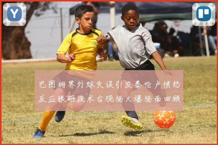 巴图姆界外球失误引发泰伦卢愤怒反应狠砸技术台现场火爆场面回顾