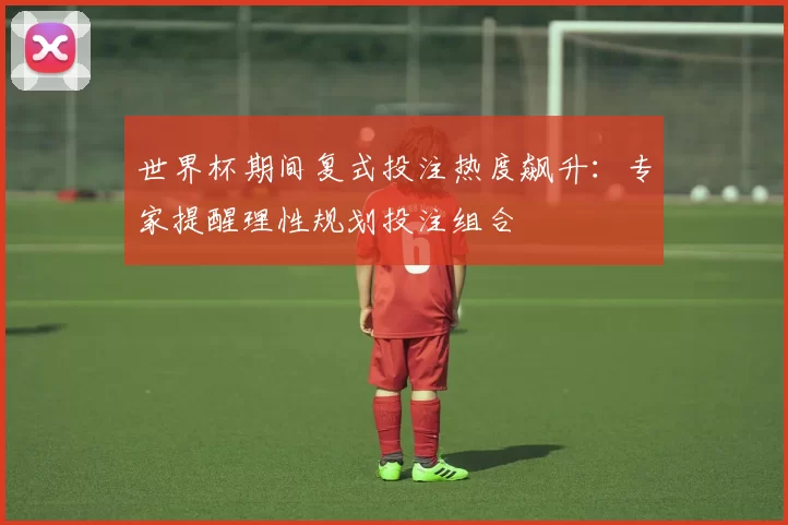 世界杯期间复式投注热度飙升：专家提醒理性规划投注组合