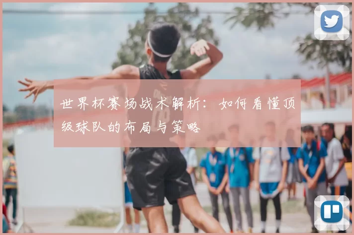 世界杯赛场战术解析:如何看懂顶级球队的布局与策略