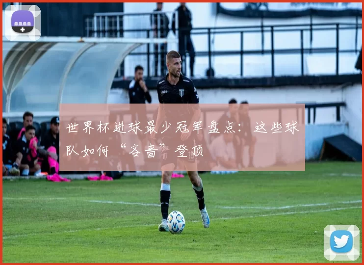 世界杯进球最少冠军盘点:这些球队如何“吝啬”登顶