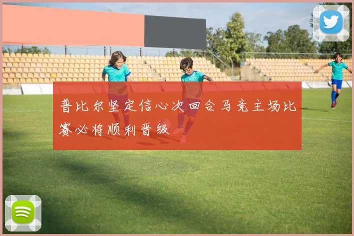 普比尔坚定信心次回合马竞主场比赛必将顺利晋级