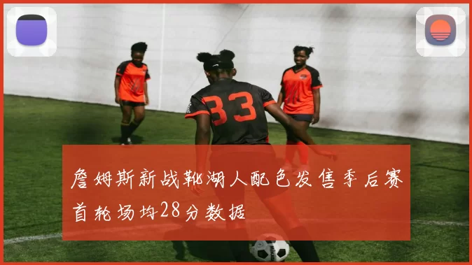 詹姆斯新战靴湖人配色发售季后赛首轮场均28分数据