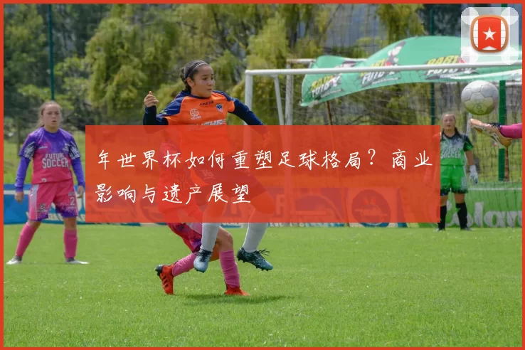 年世界杯如何重塑足球格局？商业影响与遗产展望