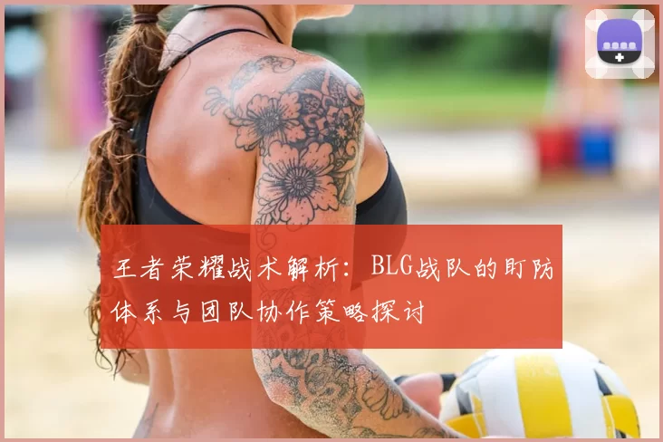 王者荣耀战术解析:BLG战队的盯防体系与团队协作策略探讨