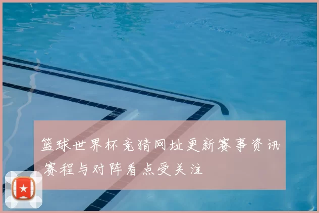 篮球世界杯竞猜网址更新赛事资讯 赛程与对阵看点受关注