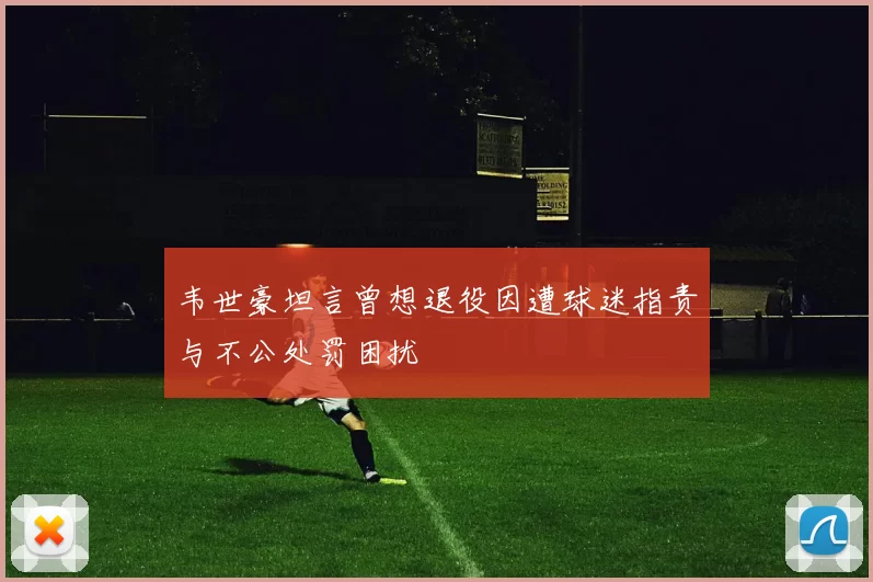 韦世豪坦言曾想退役因遭球迷指责与不公处罚困扰