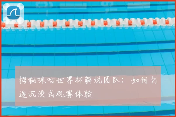 揭秘咪咕世界杯解说团队:如何打造沉浸式观赛体验