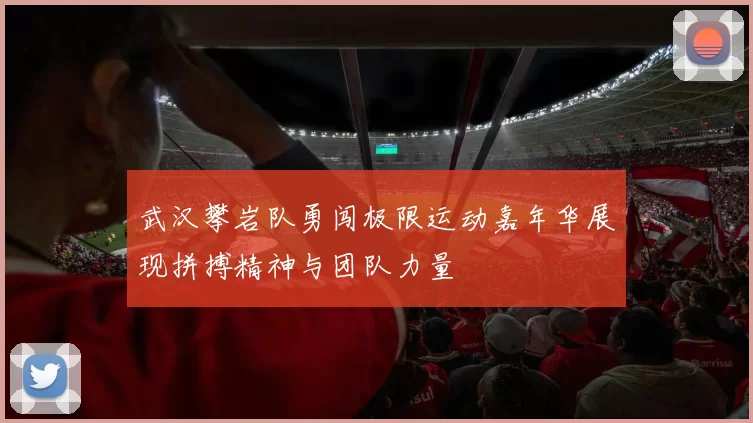 武汉攀岩队勇闯极限运动嘉年华展现拼搏精神与团队力量