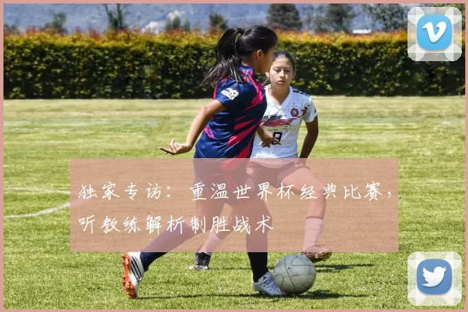 独家专访：重温世界杯经典比赛，听教练解析制胜战术
