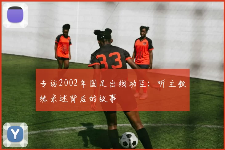 专访2002年国足出线功臣:听主教练亲述背后的故事