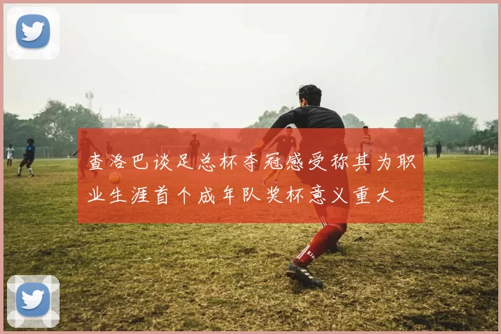 查洛巴谈足总杯夺冠感受称其为职业生涯首个成年队奖杯意义重大