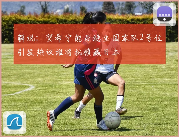 解说：贺希宁能否稳坐国家队2号位引发热议谁将抗旗赢日本