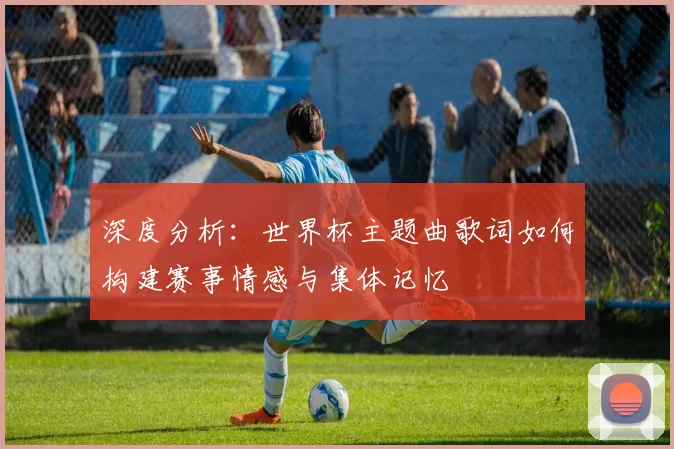 深度分析:世界杯主题曲歌词如何构建赛事情感与集体记忆