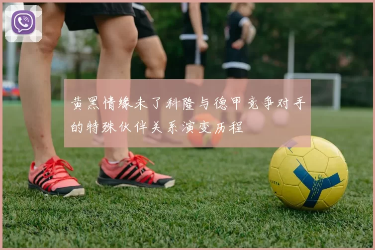 黄黑情缘未了科隆与德甲竞争对手的特殊伙伴关系演变历程