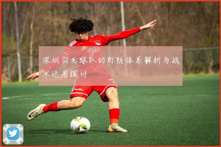 深圳羽毛球队的盯防体系解析与战术运用探讨