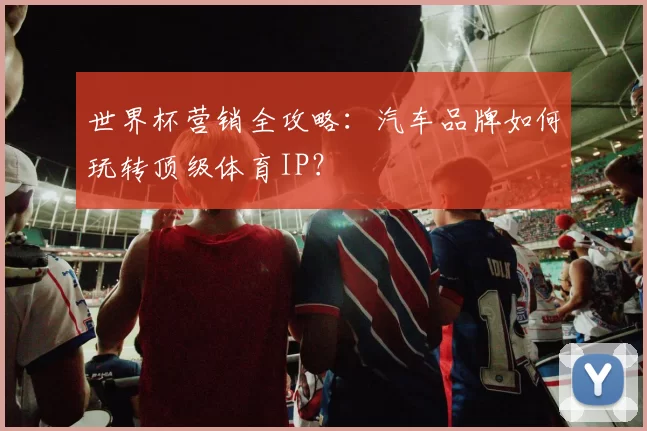 世界杯营销全攻略：汽车品牌如何玩转顶级体育IP？