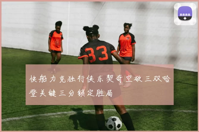 快船力克独行侠东契奇空砍三双哈登关键三分锁定胜局