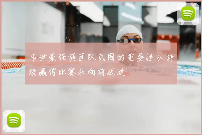 韦世豪强调团队氛围的重要性以持续赢得比赛和向前迈进