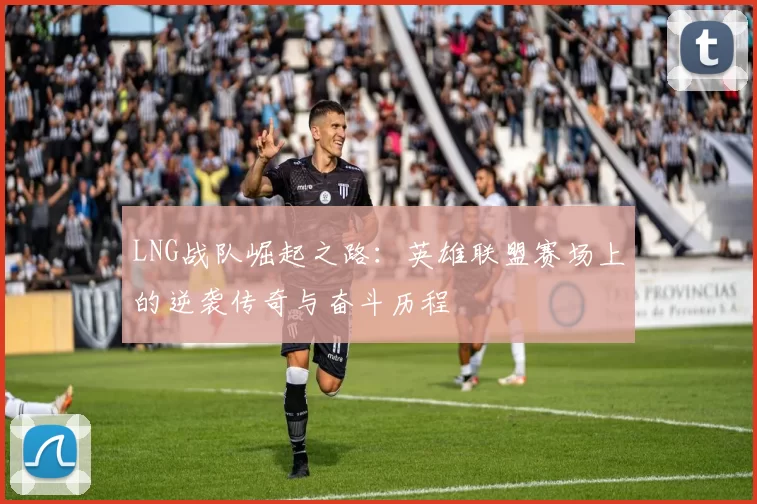 LNG战队崛起之路:英雄联盟赛场上的逆袭传奇与奋斗历程