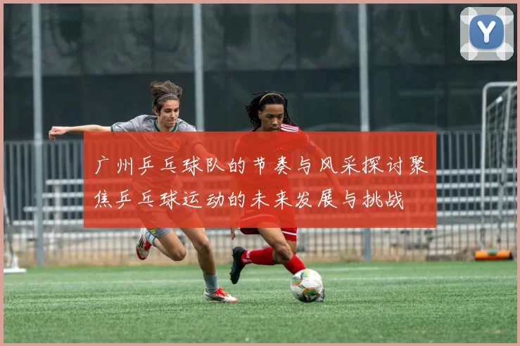 广州乒乓球队的节奏与风采探讨聚焦乒乓球运动的未来发展与挑战