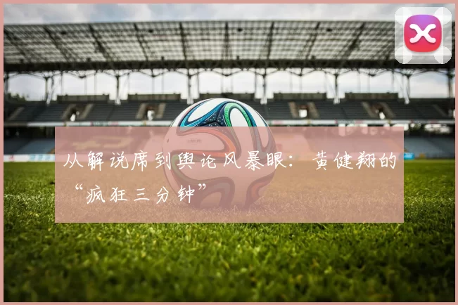 从解说席到舆论风暴眼:黄健翔的“疯狂三分钟”