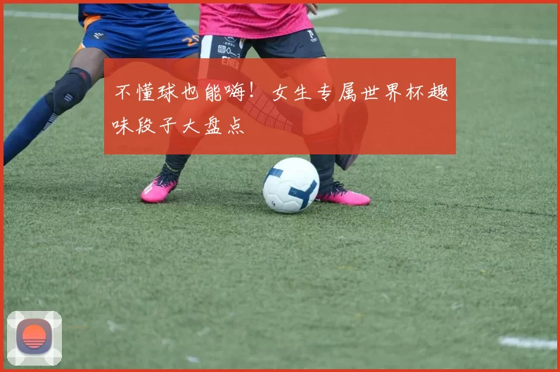 不懂球也能嗨!女生专属世界杯趣味段子大盘点