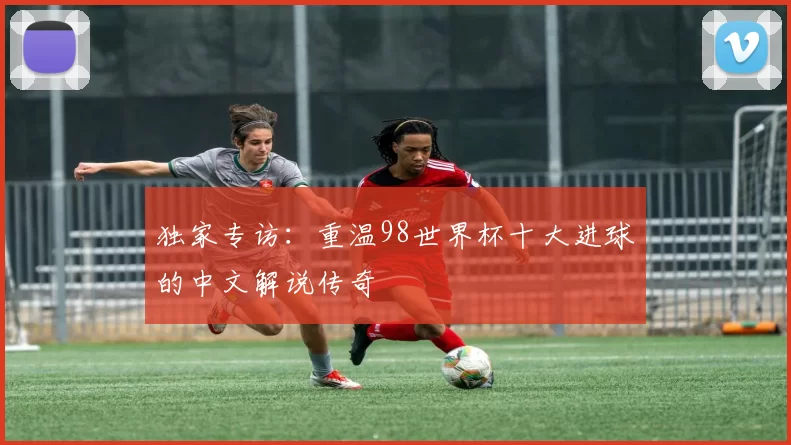 独家专访:重温98世界杯十大进球的中文解说传奇