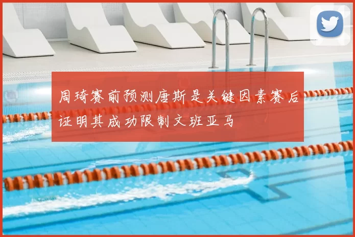 周琦赛前预测唐斯是关键因素赛后证明其成功限制文班亚马