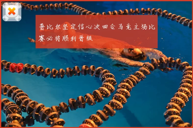 普比尔坚定信心次回合马竞主场比赛必将顺利晋级