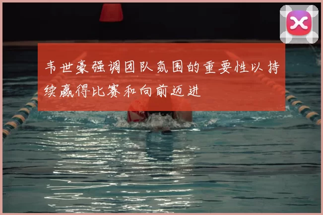 韦世豪强调团队氛围的重要性以持续赢得比赛和向前迈进
