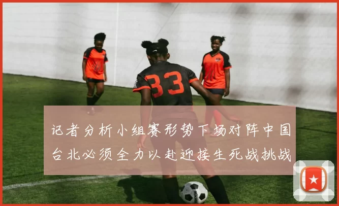 记者分析小组赛形势下场对阵中国台北必须全力以赴迎接生死战挑战
