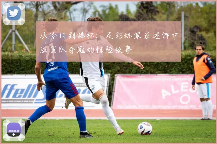 从冷门到捧杯：足彩玩家亲述押中法国队夺冠的惊险故事