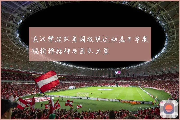 武汉攀岩队勇闯极限运动嘉年华展现拼搏精神与团队力量