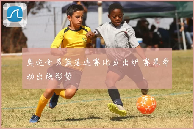 奥运会男篮落选赛比分出炉 赛果牵动出线形势