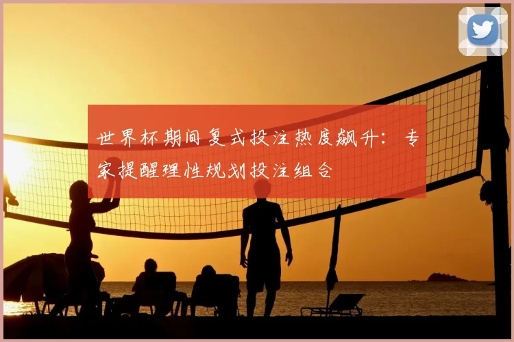世界杯期间复式投注热度飙升:专家提醒理性规划投注组合