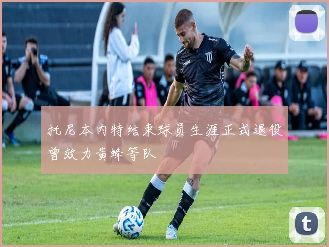 托尼本内特结束球员生涯正式退役曾效力黄蜂等队
