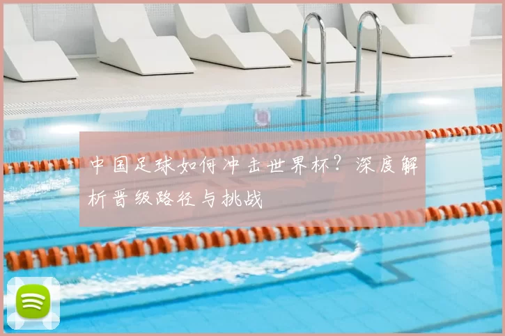 中国足球如何冲击世界杯?深度解析晋级路径与挑战