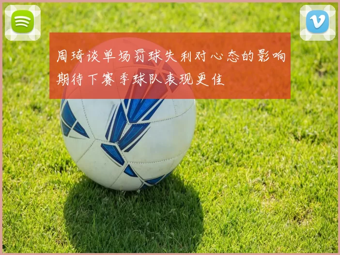 周琦谈单场罚球失利对心态的影响期待下赛季球队表现更佳