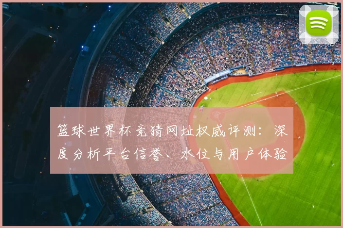 篮球世界杯竞猜网址权威评测:深度分析平台信誉、水位与用户体验