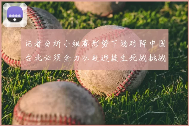 记者分析小组赛形势下场对阵中国台北必须全力以赴迎接生死战挑战