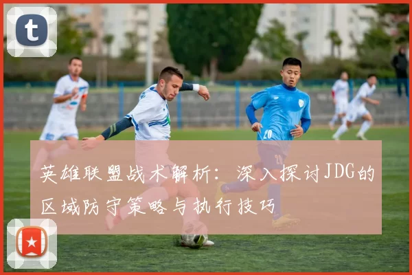 英雄联盟战术解析:深入探讨JDG的区域防守策略与执行技巧