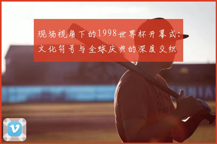 现场视角下的1998世界杯开幕式：文化符号与全球庆典的深度交织