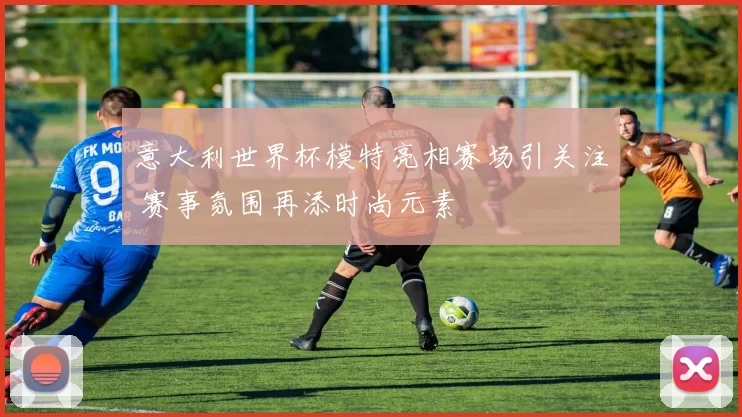 意大利世界杯模特亮相赛场引关注 赛事氛围再添时尚元素