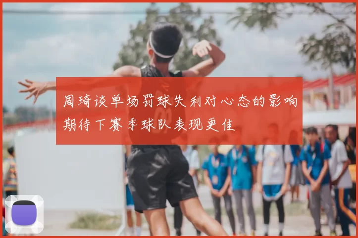 周琦谈单场罚球失利对心态的影响期待下赛季球队表现更佳