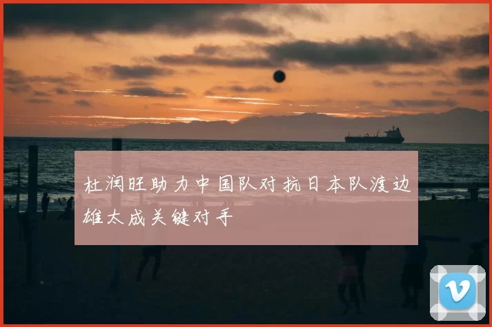杜润旺助力中国队对抗日本队渡边雄太成关键对手