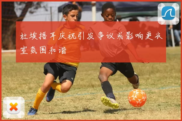杜埃捂耳庆祝引发争议或影响更衣室氛围和谐