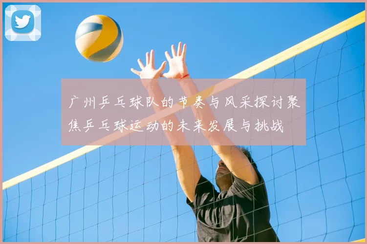 广州乒乓球队的节奏与风采探讨聚焦乒乓球运动的未来发展与挑战