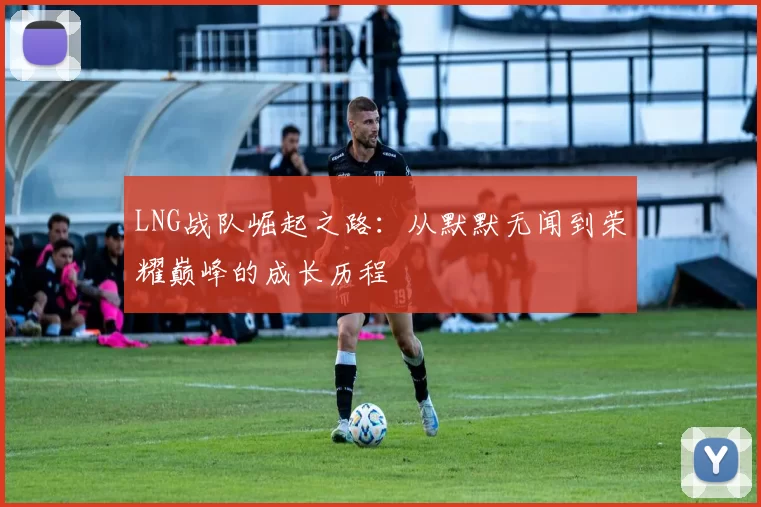 LNG战队崛起之路:从默默无闻到荣耀巅峰的成长历程